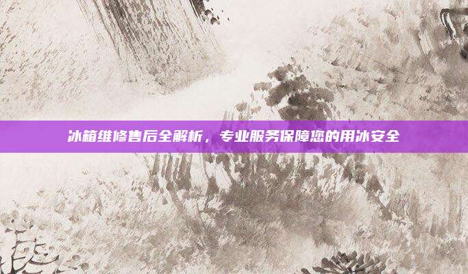 冰箱维修售后全解析,专业服务保障您的用冰安全