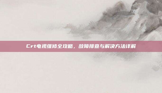 Crt电视维修全攻略,故障排查与解决方法详解