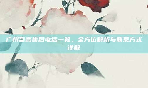广州至高售后电话一览,全方位解析与联系方式详解