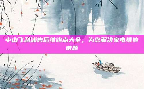 中山飞利浦售后维修点大全,为您解决家电维修难题