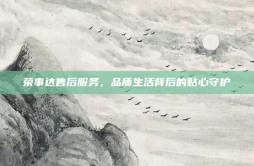 荣事达售后服务,品质生活背后的贴心守护