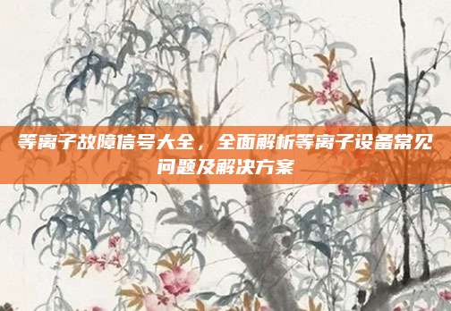 等离子故障信号大全,全面解析等离子设备常见问题及解决方案
