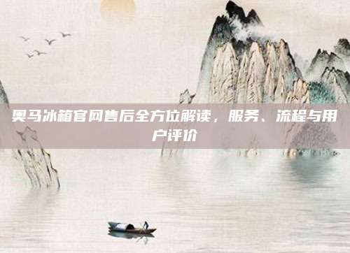 奥马冰箱官网售后全方位解读,服务、流程与用户评价