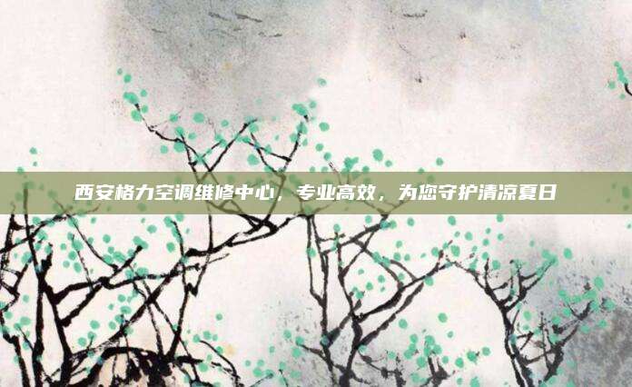 西安格力空调维修中心,专业高效,为您守护清凉夏日
