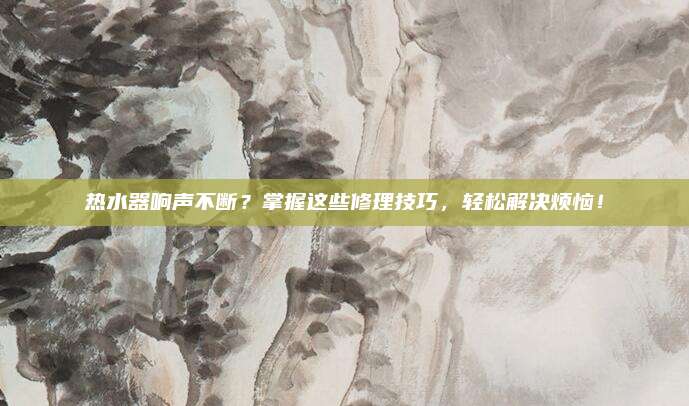 热水器响声不断?掌握这些修理技巧,轻松解决烦恼!