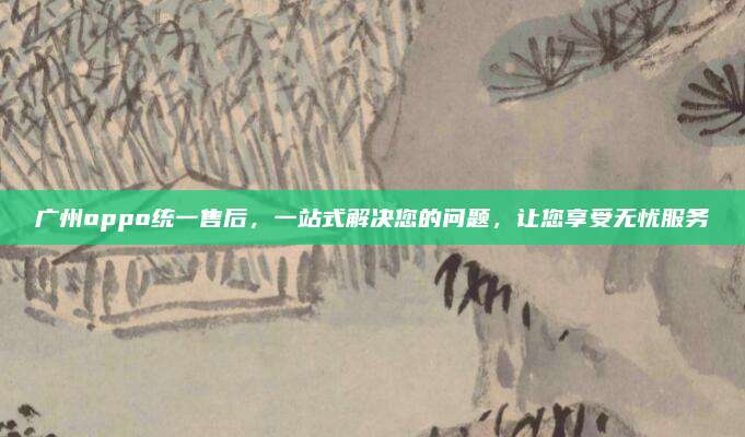 广州oppo统一售后,一站式解决您的问题,让您享受无忧服务