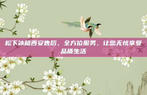 松下冰箱西安售后，全方位服务，让您无忧享受品质生活