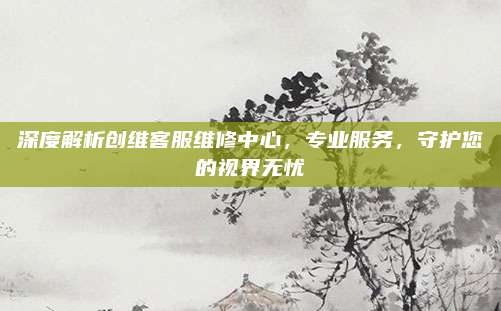 深度解析创维客服维修中心,专业服务,守护您的视界无忧