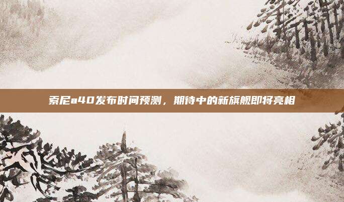 索尼a40发布时间预测,期待中的新旗舰即将亮相