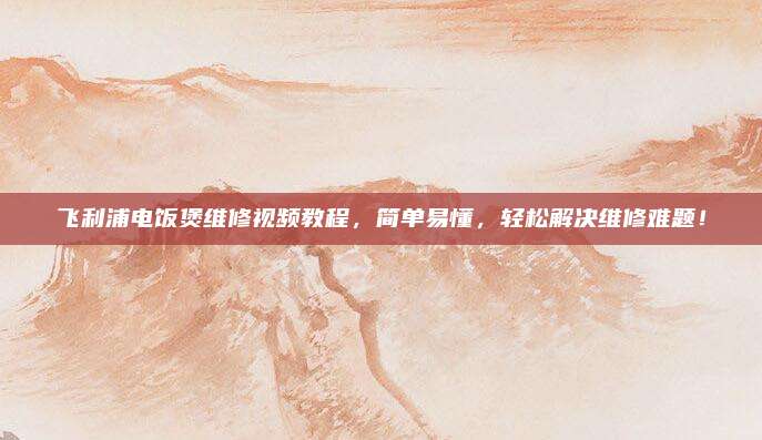 飞利浦电饭煲维修视频教程,简单易懂,轻松解决维修难题!