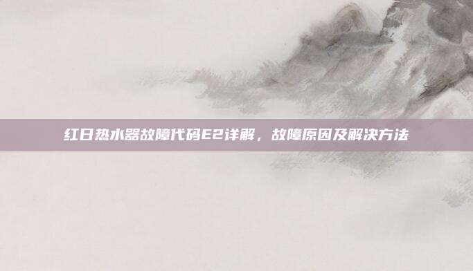 红日热水器故障代码E2详解,故障原因及解决方法