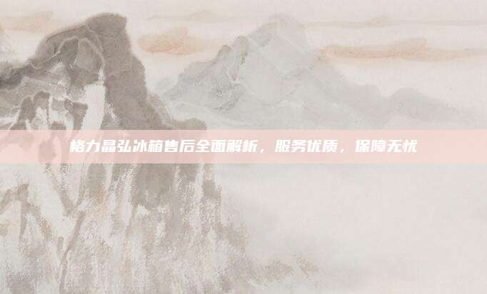 格力晶弘冰箱售后全面解析,服务优质,保障无忧