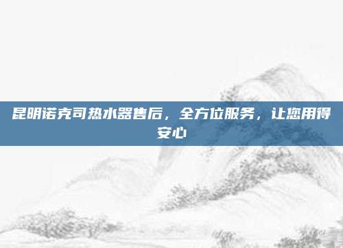 昆明诺克司热水器售后,全方位服务,让您用得安心