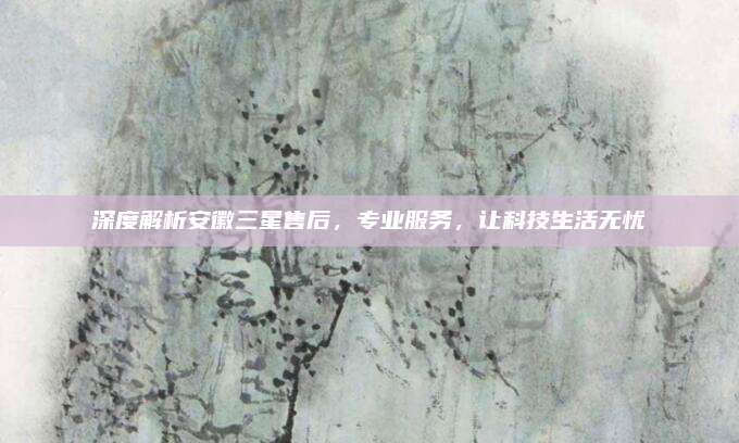 深度解析安徽三星售后,专业服务,让科技生活无忧