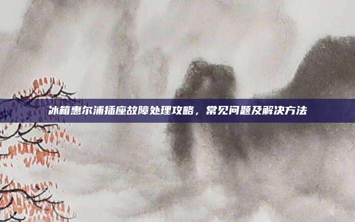 冰箱惠尔浦插座故障处理攻略,常见问题及解决方法