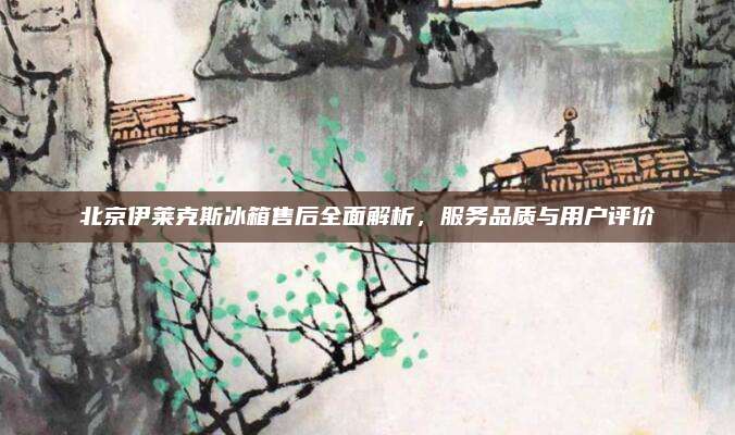 北京伊莱克斯冰箱售后全面解析,服务品质与用户评价