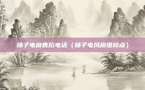 扬子电扇售后电话（扬子电风扇维修点）