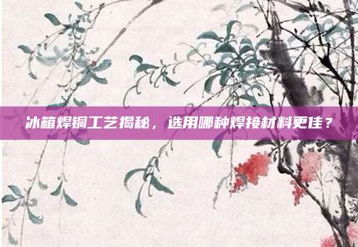 冰箱焊铜工艺揭秘,选用哪种焊接材料更佳?