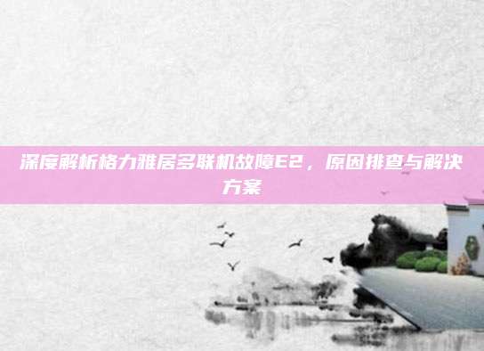 深度解析格力雅居多联机故障E2,原因排查与解决方案