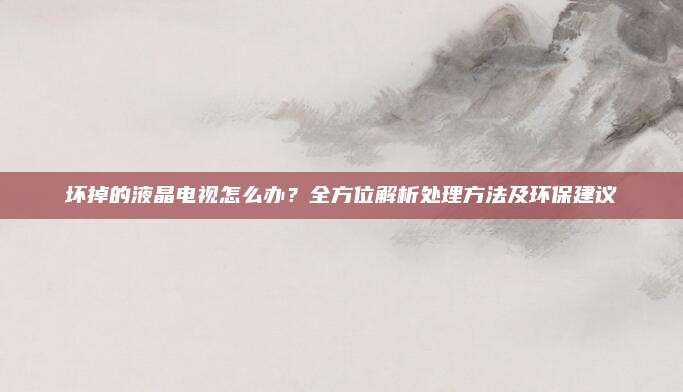 坏掉的液晶电视怎么办?全方位解析处理方法及环保建议