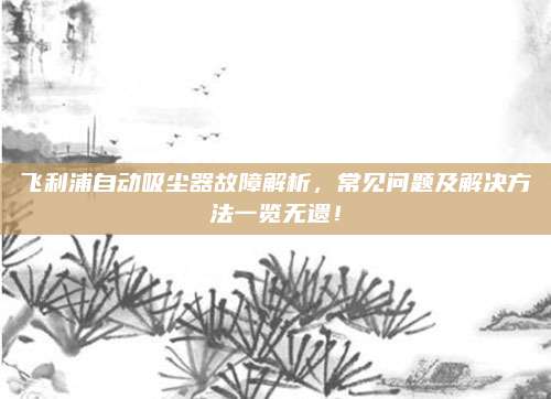 飞利浦自动吸尘器故障解析,常见问题及解决方法一览无遗!