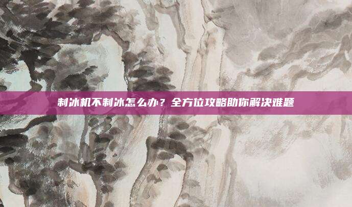 制冰机不制冰怎么办?全方位攻略助你解决难题