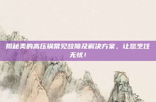 揭秘美的高压锅常见故障及解决方案,让您烹饪无忧!
