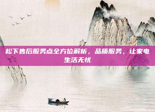松下售后服务点全方位解析,品质服务,让家电生活无忧