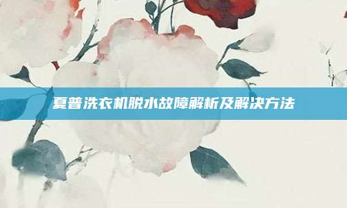 夏普洗衣机脱水故障解析及解决方法