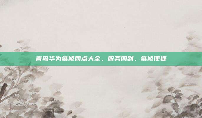 青岛华为维修网点大全,服务周到,维修便捷