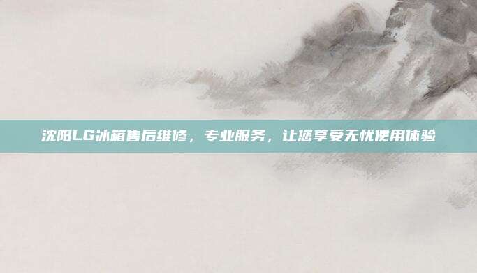 沈阳LG冰箱售后维修,专业服务,让您享受无忧使用体验