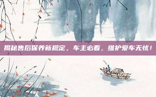 揭秘售后保养新规定,车主必看,维护爱车无忧!