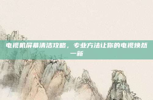 电视机屏幕清洁攻略,专业方法让你的电视焕然一新