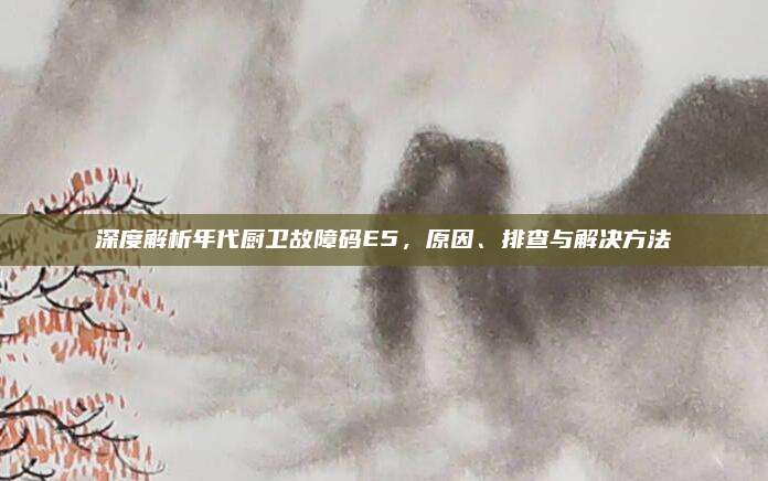 深度解析年代厨卫故障码E5,原因、排查与解决方法