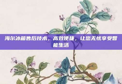 海尔冰箱售后技术,高效便捷,让您无忧享受智能生活