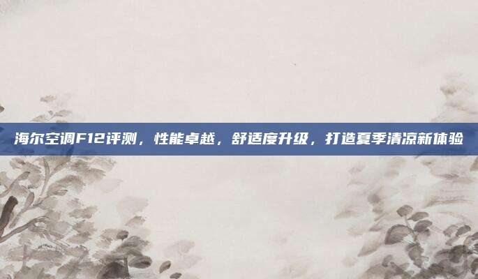 海尔空调F12评测,性能卓越,舒适度升级,打造夏季清凉新体验