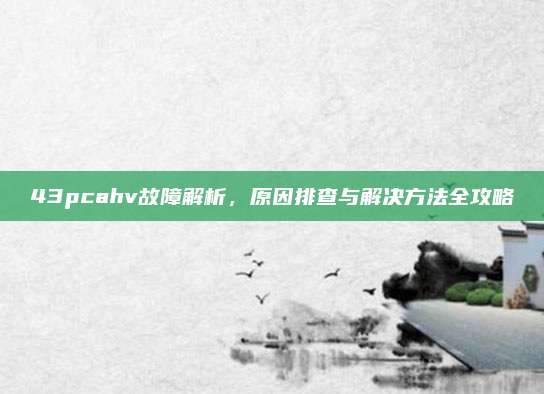 43pcahv故障解析,原因排查与解决方法全攻略