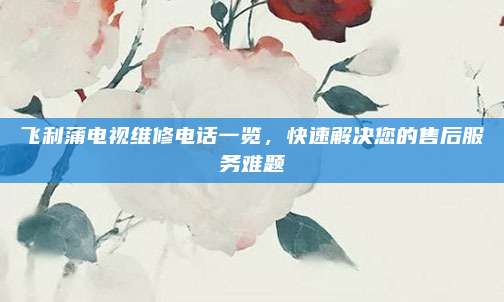 飞利蒲电视维修电话一览,快速解决您的售后服务难题