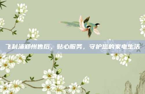 飞利浦郑州售后,贴心服务,守护您的家电生活