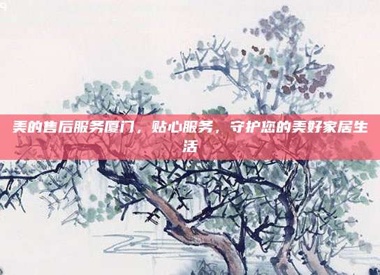 美的售后服务厦门,贴心服务,守护您的美好家居生活