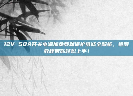 12V 50A开关电源加负载就保护维修全解析,视频教程带你轻松上手!