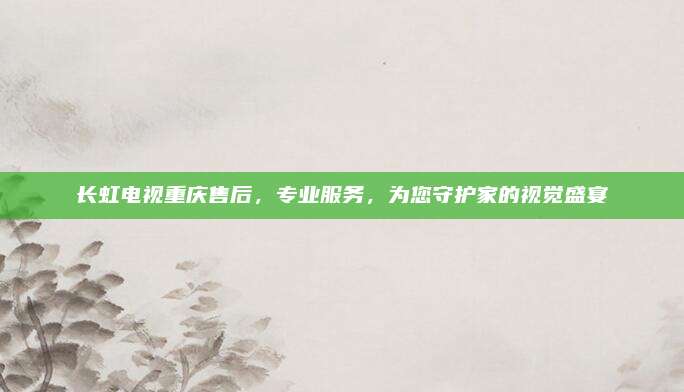 长虹电视重庆售后,专业服务,为您守护家的视觉盛宴