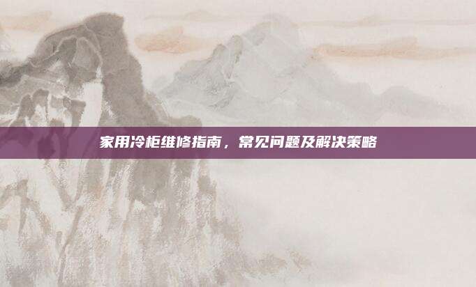 家用冷柜维修指南,常见问题及解决策略