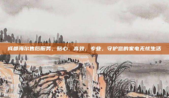成都海尔售后服务,贴心、高效、专业,守护您的家电无忧生活