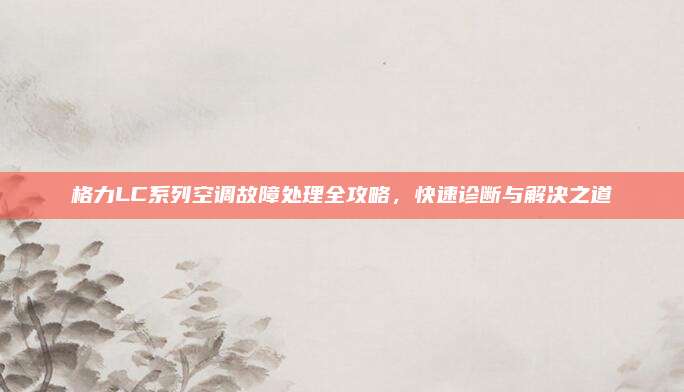 格力LC系列空调故障处理全攻略,快速诊断与解决之道