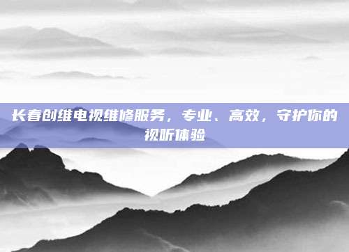 长春创维电视维修服务,专业、高效,守护你的视听体验
