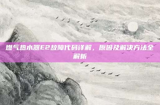 燃气热水器E2故障代码详解,原因及解决方法全解析