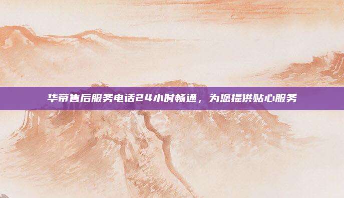 华帝售后服务电话24小时畅通,为您提供贴心服务