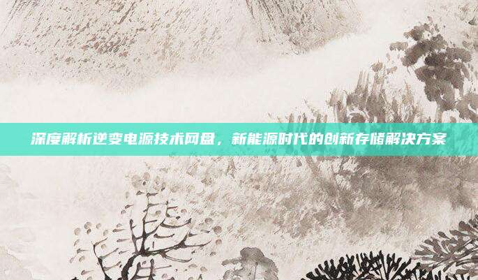 深度解析逆变电源技术网盘,新能源时代的创新存储解决方案