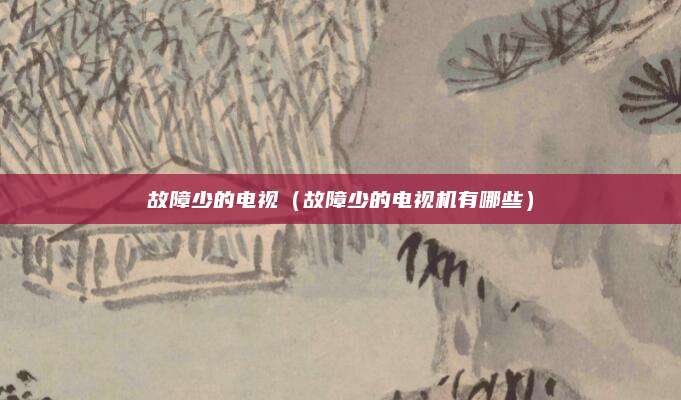 故障少的电视（故障少的电视机有哪些）